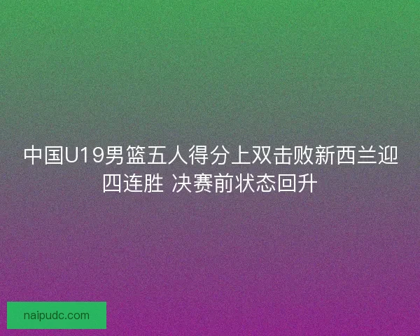 中国U19男篮五人得分上双击败新西兰迎四连胜 决赛前状态回升