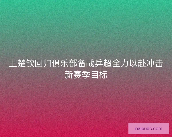 王楚钦回归俱乐部备战乒超全力以赴冲击新赛季目标