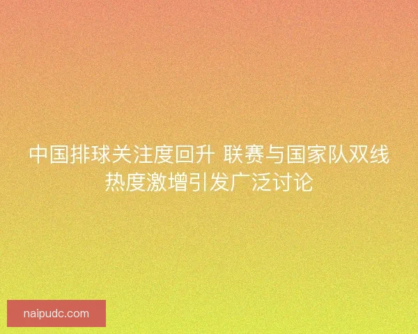中国排球关注度回升 联赛与国家队双线热度激增引发广泛讨论