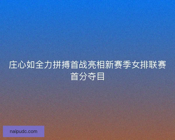 庄心如全力拼搏首战亮相新赛季女排联赛首分夺目